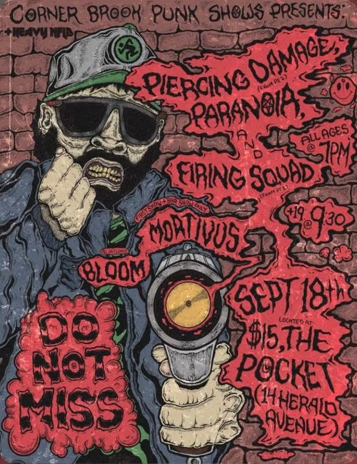 The image shows an angry looking man in front of a brick wall with a baseball hat, sunglasses, and a beard. He is holding a gun with the barrel pointing at the viewer, and smoke coming out of the end that becomes a shadow for the text. The text on the poster is stylised with wavy lines to fit in with the gun smoke, and reads as follows:

Corner Brook Punk Shows and Heavy NFLD presents
Piercing Damage (from PEI)
Paranoia
and Firing Squad
Mortivus (First Show and Bar Show Only)
Bloom (All Ages Only)

All Ages at 7pm, 19+ at 9:30pm
Sept 18th
$15, located at The Pocket (14 Herald Avenue)
Do Not Miss